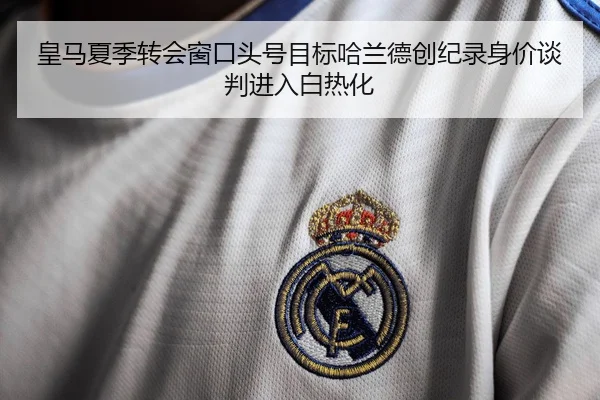 皇马夏季转会窗口头号目标哈兰德创纪录身价谈判进入白热化