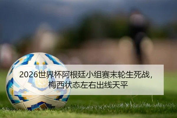2026世界杯阿根廷小组赛末轮生死战，梅西状态左右出线天平