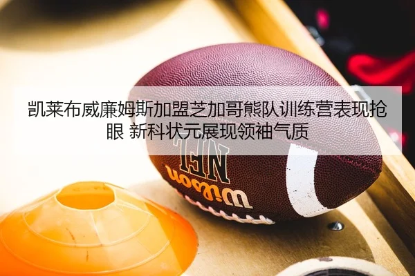 凯莱布威廉姆斯加盟芝加哥熊队训练营表现抢眼 新科状元展现领袖气质